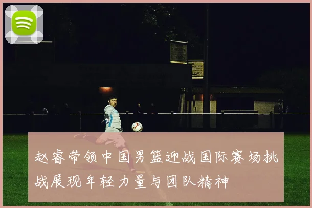 赵睿带领中国男篮迎战国际赛场挑战展现年轻力量与团队精神