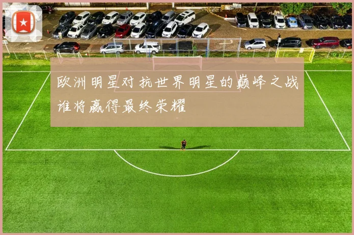 欧洲明星对抗世界明星的巅峰之战谁将赢得最终荣耀