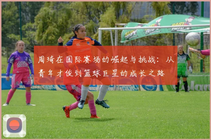 周琦在国际赛场的崛起与挑战：从青年才俊到篮球巨星的成长之路