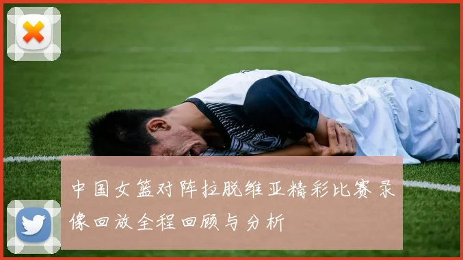 中国女篮对阵拉脱维亚精彩比赛录像回放全程回顾与分析