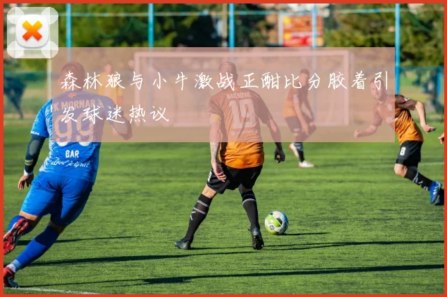森林狼与小牛激战正酣比分胶着引发球迷热议