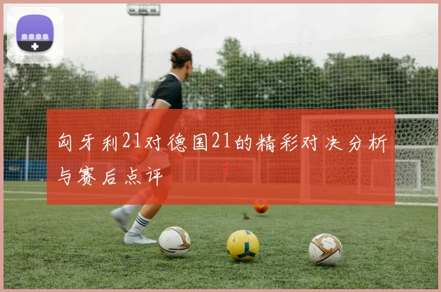 匈牙利21对德国21的精彩对决分析与赛后点评