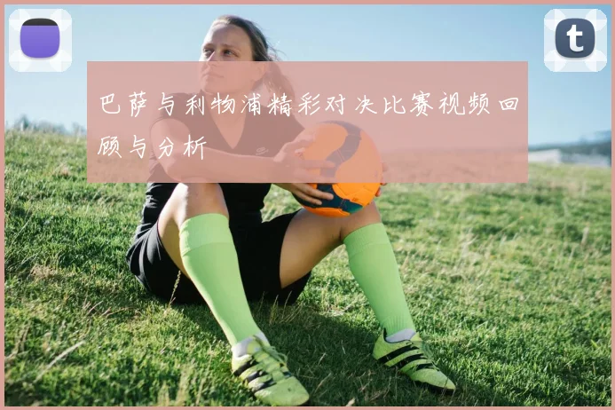 巴萨与利物浦精彩对决比赛视频回顾与分析