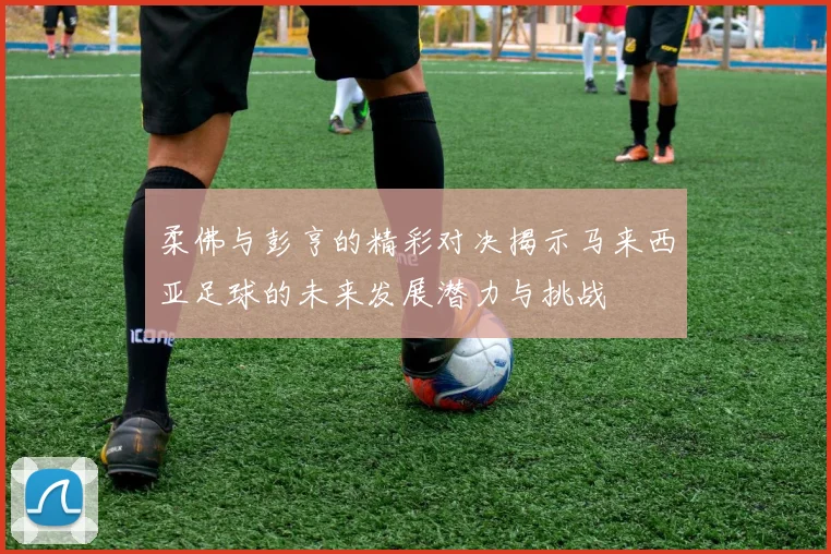 柔佛与彭亨的精彩对决揭示马来西亚足球的未来发展潜力与挑战