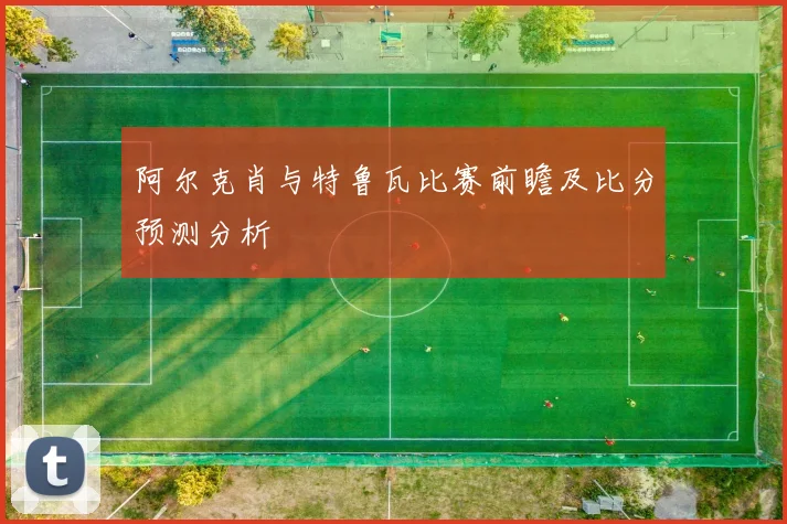 阿尔克肖与特鲁瓦比赛前瞻及比分预测分析