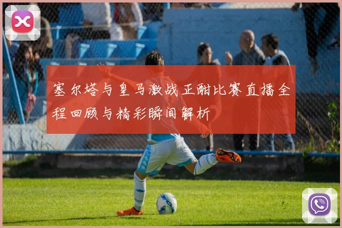 塞尔塔与皇马激战正酣比赛直播全程回顾与精彩瞬间解析