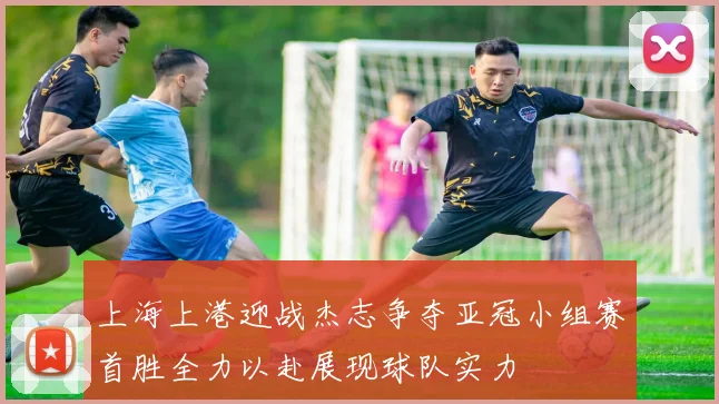 上海上港迎战杰志争夺亚冠小组赛首胜全力以赴展现球队实力