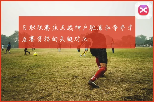 日职联赛焦点战神户胜浦和争夺季后赛资格的关键对决