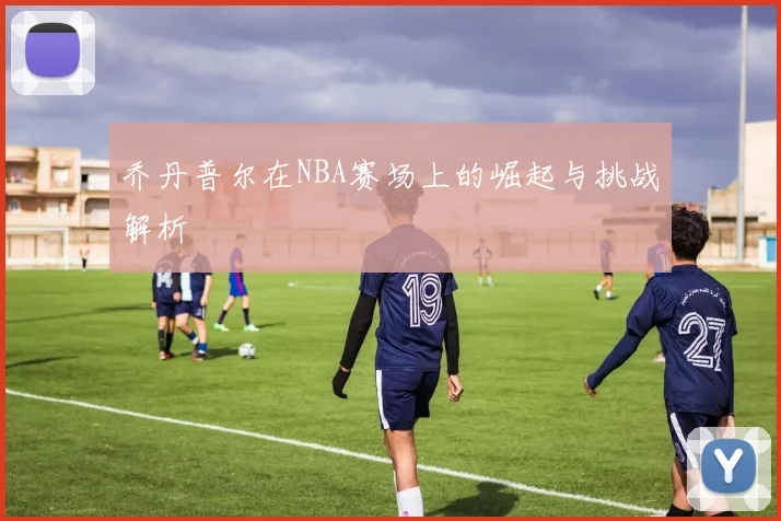 乔丹普尔在NBA赛场上的崛起与挑战解析