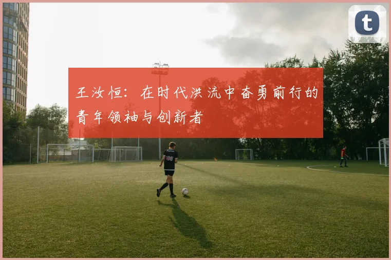 王汝恒：在时代洪流中奋勇前行的青年领袖与创新者