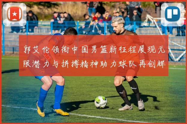 郭艾伦领衔中国男篮新征程展现无限潜力与拼搏精神助力球队再创辉煌