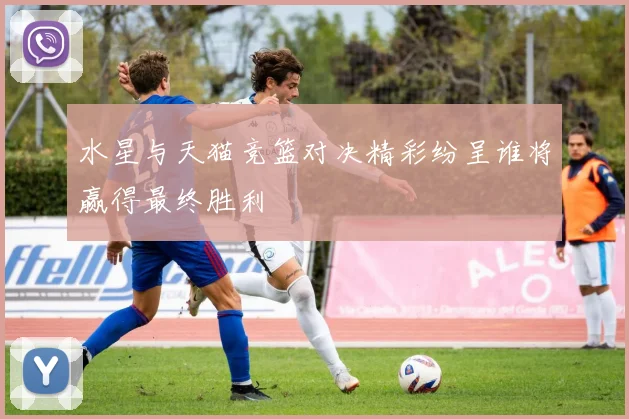 水星与天猫竞篮对决精彩纷呈谁将赢得最终胜利