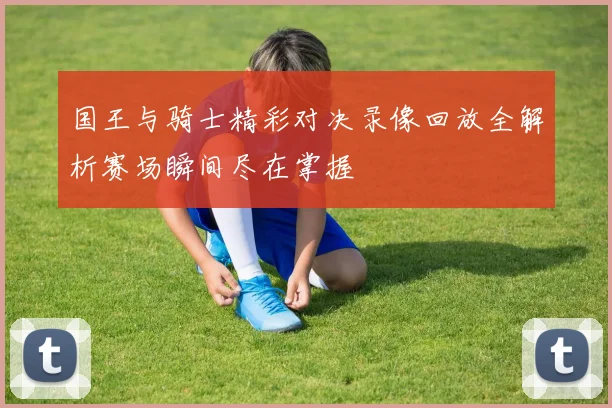 国王与骑士精彩对决录像回放全解析赛场瞬间尽在掌握