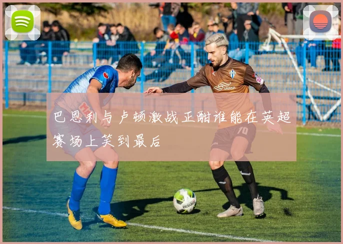 巴恩利与卢顿激战正酣谁能在英超赛场上笑到最后