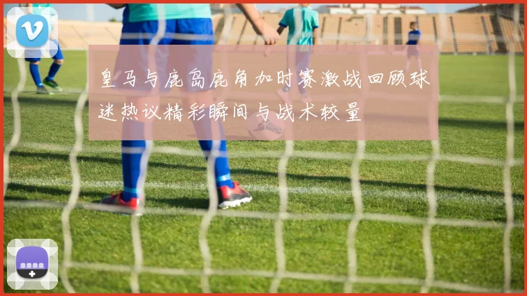 皇马与鹿岛鹿角加时赛激战回顾球迷热议精彩瞬间与战术较量