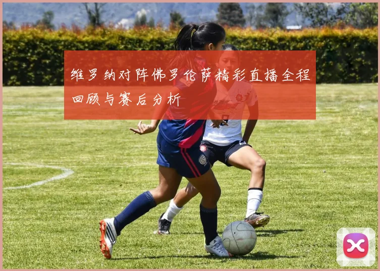 维罗纳对阵佛罗伦萨精彩直播全程回顾与赛后分析
