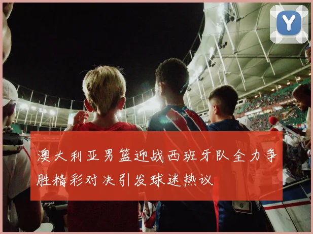 澳大利亚男篮迎战西班牙队全力争胜精彩对决引发球迷热议