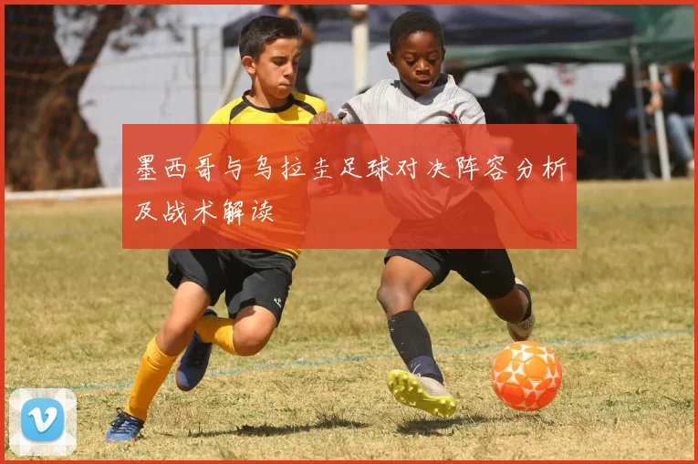 墨西哥与乌拉圭足球对决阵容分析及战术解读