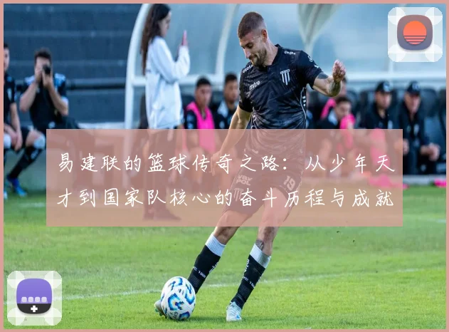 易建联的篮球传奇之路：从少年天才到国家队核心的奋斗历程与成就解析