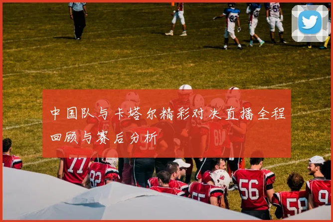 中国队与卡塔尔精彩对决直播全程回顾与赛后分析