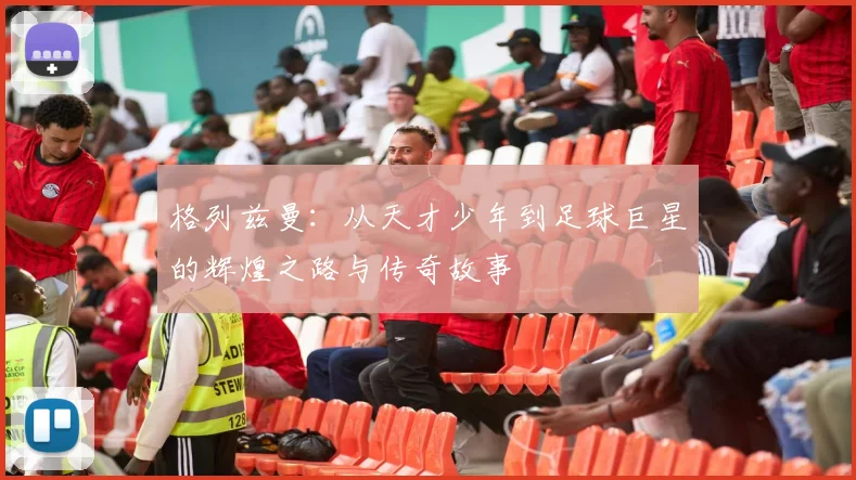 格列兹曼：从天才少年到足球巨星的辉煌之路与传奇故事