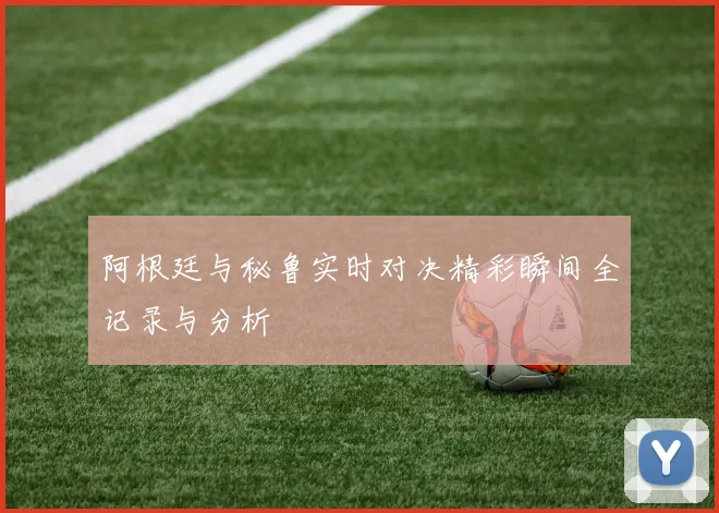 阿根廷与秘鲁实时对决精彩瞬间全记录与分析