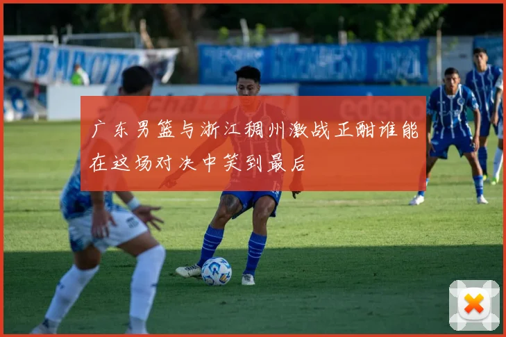 广东男篮与浙江稠州激战正酣谁能在这场对决中笑到最后