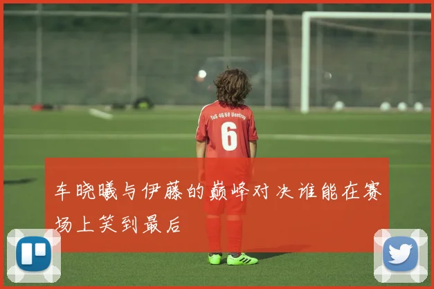 车晓曦与伊藤的巅峰对决谁能在赛场上笑到最后