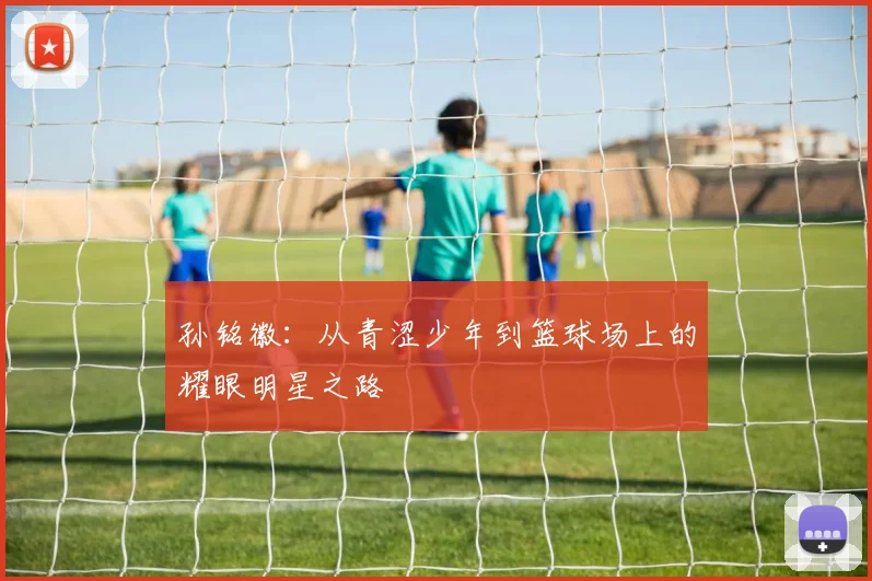 孙铭徽：从青涩少年到篮球场上的耀眼明星之路