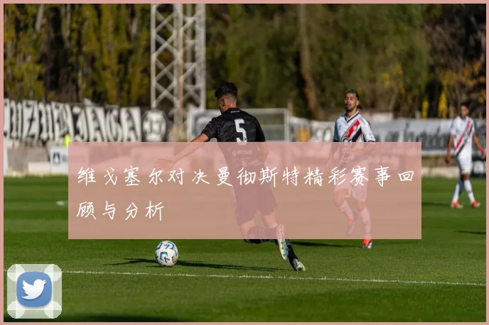 维戈塞尔对决曼彻斯特精彩赛事回顾与分析