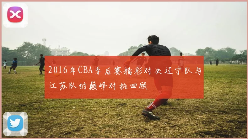 2016年CBA季后赛精彩对决辽宁队与江苏队的巅峰对抗回顾