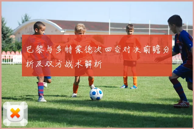 巴黎与多特蒙德次回合对决前瞻分析及双方战术解析